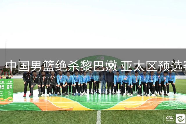 中国男篮绝杀黎巴嫩 亚太区预选赛最新排名出炉
