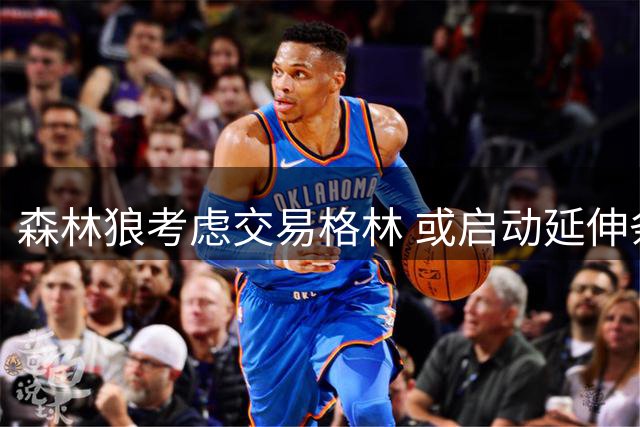 森林狼考虑交易格林 或启动延伸条款裁人