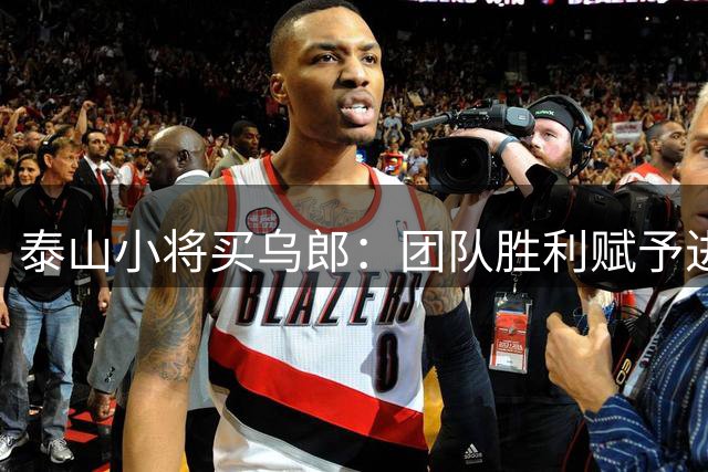 泰山小将买乌郎：团队胜利赋予进球特殊价值