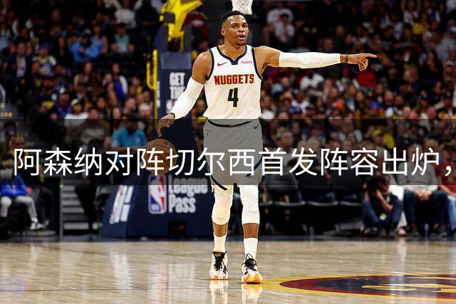 阿森纳对阵切尔西首发阵容出炉，焦点大战一触即发